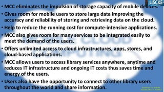 • MCC eliminates the impulsion of storage capacity of mobile devices.
• Gives room for mobile users to store large data improving the
accuracy and reliability of storing and retrieving data on the cloud.
• Help to reduce the running cost for compute-intensive applications.
• MCC also gives room for many services to be integrated easily to
meet the demand of the users.
• Offers unlimited access to cloud infrastructures, apps, stores, and
cloud-based applications.
• MCC allows users to access library services anywhere, anytime and
reduces IT infrastructure and ongoing IT costs thus saves time and
energy of the users.
• Users also have the opportunity to connect to other library users
throughout the world and share information.
 