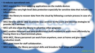 • It reduces operational cost.
• MCC requires less time updating applications on the mobile devices
• MCC provides very high-level data protection especially for sensitive data that include user
information.
• Allow the library to recover data from the cloud by following a certain process in case of a
disaster
• MCC libraries will be able to provide new services to the users and develop strategies to
provide 24/7 services.
• MCC will also allow the library to advertise other programs
• MCC enables librarians and para-professional staff members to work more efficiently by
freeing them to a fixed terminals place.
• With MCC, library personnel can work from anywhere, even at home and give more
productive result.
• MCC gives room for staff collaboration .
• MCC improves the library personnel skills and broadens their scope of knowledge
 