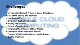 Challenges
• Service from Network Provider/ Signal Disturbance:
• Loss of the battery and network:
• Low Bandwidth:
• Division of Application Services:
• Privacy and Security:
• Control of applications
• Enhancing the Efficiency of Data Access:
• Limitations of the hand-held devices:
• Problem of individualization of mobile devices:
• Quality of service:
 