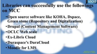 Libraries can successfully use the followings
on MCC
•Open source software like KOHA, Dspace,
Green stone (Repository and Digitalization)
•Drupal (Content Management Software)
•OCLC Web scale
•Ex-Libris Cloud
•Duraspace’s DuraCloud
•Moodle for LMS
 