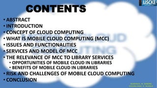 CONTENTS
• ABSTRACT
• INTRODUCTION
• CONCEPT OF CLOUD COMPUTING
• WHAT IS MOBILE CLOUD COMPUTING (MCC)
• ISSUES AND FUNCTIONALITIES
• SERVICES AND MODEL OF MCC
• THE RELEVANCE OF MCC TO LIBRARY SERVICES
• OPPORTUNITIES OF MOBILE CLOUD IN LIBRARIES
• BENEFITS OF MOBILE CLOUD IN LIBRARIES
• RISK AND CHALLENGES OF MOBILE CLOUD COMPUTING
• CONCLUSION
 