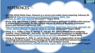 REFERENCES
• AEPONA (2010) White Paper. Network as a service and mobile cloud computing. February 20
Available at: http://www.aepona.com/downloads/Aepona_White_Pap
er_NaaS_&_MCC_Feb_2010.pdf (Accessed 3rd August 2019)
• Bheda, H. A. and Lakhani, J. (2013). Application processing approach for smart mobile devices
in mobile cloud computing. An International Journal of Advanced Research in Computer
Science and Software Engineering. 3(8).
https://www.researchgate.net/publication/259865832_Application_Processing_Approach_for
_Smart_Mobile_Devices_in_Mobile_Cloud_Computing. (Accessed 3rd August 2019)
• Chang, R. S., Gruhn, J., Gao, V., George, R. and Tsai, W.T. (2013). Mobile cloud computing
research- issues, challenges, and needs. 7th IEEE International Symposium on Mobile Cloud
Computing and Services. https://eprints.bbk.ac.uk/7935/ (Accessed 3rd August 2019)
• Chang, V., Bacigalupo, D., Wills, G. and De Roure, D. (2010). A categorization of cloud
computing business models. In Proceedings of the 10th IEEE/ACM International Conference on
Cluster, Cloud and Grid Computing. Pp.509-512. IEEE Computer Society.
http://eprints.leedsbeckett.ac.uk/648/1/vchang_ccgrid_2010_poster.pdf (Accessed 3rd August
2019)
 