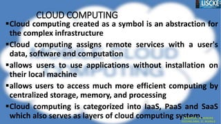 CLOUD COMPUTING
Cloud computing created as a symbol is an abstraction for
the complex infrastructure
Cloud computing assigns remote services with a user's
data, software and computation
allows users to use applications without installation on
their local machine
allows users to access much more efficient computing by
centralized storage, memory, and processing
Cloud computing is categorized into IaaS, PaaS and SaaS
which also serves as layers of cloud computing system.
 