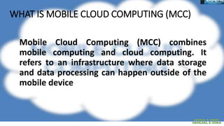 WHAT IS MOBILE CLOUD COMPUTING (MCC)
Mobile Cloud Computing (MCC) combines
mobile computing and cloud computing. It
refers to an infrastructure where data storage
and data processing can happen outside of the
mobile device
 