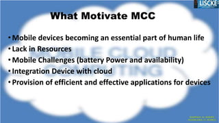 •Mobile devices becoming an essential part of human life
•Lack in Resources
•Mobile Challenges (battery Power and availability)
•Integration Device with cloud
•Provision of efficient and effective applications for devices
What Motivate MCC
 