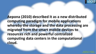 Aepona (2010) described it as a new distributed
computing paradigm for mobile applications
whereby the storage and the data processing are
migrated from the smart mobile devices to
resources rich and powerful centralized
computing data centers in the computational
cloud.
 