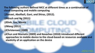 The following authors defined MCC at different times as a combination of
cloud computing and mobile computing
Sanaei, Abolfazli, Gani, and Shiraz, (2012).
Hirsch and Ng (2011)
Dinh, Lee, Nivato
Wang (2011)
Christensen (2009)
Chun and Maniatis (2009) and Kovachev (2010) introduced different
approaches to mobile device to the cloud-based on resources available and
elasticity of an application on the device
 