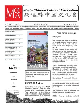MCCA N ew sletter October 2 01 3

O c t o b e r

2 0 1 3

馬 連 縣 中 國 文 化 會

壹 零 壹 貳 年

+ 月

The Purpose of MCCA is to promote the understanding, appreciation and preservation of all aspects of Chinese culture, including the language, history, customs, music, art, and cuisine of the Chinese and Chinese-American people.
INSIDE THIS ISSUE:

President’s Message

President’s Message

1

Member Close-up….
Summing it up….

1

China’s Poet—Du Fu

4

Lion/Dragon Team Calendar…. MCCA Classes

6

Dragon boat festival…
Family Day Photos

7

MCCA Board Roster…

8

Newsletter Contributions

8

Hi Everyone,
Well Summer has flown by, and now
we’re heavy into our Autumn festivities! Here’s a look back—and forward—at all that’s happening with
MCCA.
I'm very pleased to announce our
new partnership with College of Marin! By now you’ve all seen the COM
Summer Course Catalog with
MCCA's Lion Dance Team featured
on the cover. MCCA offered three
separate programs as we launched
our joint adventure:

Go

Green –
Newsletter
now

Look who made the cover of the latest College of Marin Catalog cover.
Find out why…..

Available
by
Email
Artwork contributed by
M. Kathryn
Thompson

Summing it Up…
Earlier this year long time MCCA
members Jean B. Chen and Pete
Stanek won a Meritorious Service
Award presented at the National
Math Conference Prize ceremony,
They were honored by a reception

1) Four 1-week-long Mandarin summer camps, where kids could learn
Mandarin in a friendly, fun, active
environment at a very reasonable
cost. (Unfortunately, low enrollment
ended up canceling this program.)

2) A sold-out 7-week adult Chinese
and dinner with the national Mathematical Association of America (MAA.org)
president.
The following is from an interview the
MCCA Newsletter held with them.
MCCA: Have you and your husband
蛇年–Year of the Snake

 