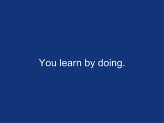 You learn by doing. 