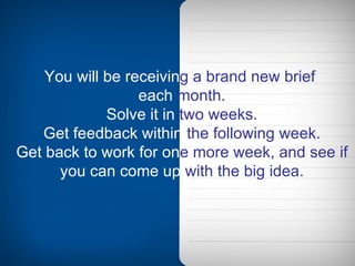 You will be   receivin g   a brand new brief   each   month. Solve it in   two weeks. Get feedback within   the following week. Get back to work for   on e   more week, and see if   you can come up   with the big idea. 