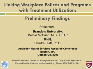 Linking Workplace Polices and Programs with Treatment Utilization:   Preliminary Findings Presenters:  Brandeis University: Bernie McCann, M.S., CEAP MHN: Deirdre Hiatt, Ph.D. Addiction Health Services Research Conference Boston, MA  October 21, 2008 Brandeis/Harvard Center on Managed Care and Drug Abuse Treatment  (Funded by the National Institute on Drug Abuse   3P50 DA010233) 