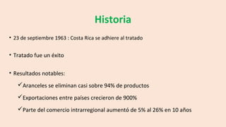 Historia
• 23 de septiembre 1963 : Costa Rica se adhiere al tratado
• Tratado fue un éxito
• Resultados notables:
Aranceles se eliminan casi sobre 94% de productos
Exportaciones entre países crecieron de 900%
Parte del comercio intrarregional aumentó de 5% al 26% en 10 años
 