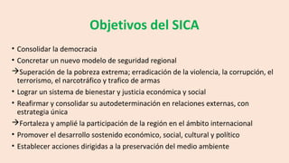 Objetivos del SICA
• Consolidar la democracia
• Concretar un nuevo modelo de seguridad regional
Superación de la pobreza extrema; erradicación de la violencia, la corrupción, el
terrorismo, el narcotráfico y trafico de armas
• Lograr un sistema de bienestar y justicia económica y social
• Reafirmar y consolidar su autodeterminación en relaciones externas, con
estrategia única
Fortaleza y amplié la participación de la región en el ámbito internacional
• Promover el desarrollo sostenido económico, social, cultural y político
• Establecer acciones dirigidas a la preservación del medio ambiente
 