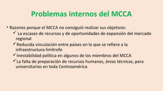 Problemas internos del MCCA
• Razones porque el MCCA no consiguió realizar sus objetivos:
 La escasez de recursos y de oportunidades de expansión del mercado
regional
Reducida vinculación entre países en lo que se refiere a la
infraestructura limítrofe
Inestabilidad política en algunos de los miembros del MCCA
La falta de preparación de recursos humanos, áreas técnicas, para
universitarios en toda Centroamérica
 