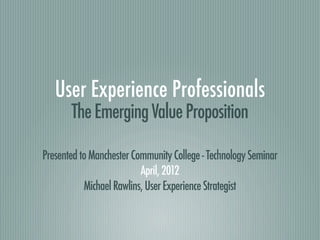 User Experience Professionals
       The Emerging Value Proposition

Presented to Manchester Community College - Technology Seminar
                          April, 2012
           Michael Rawlins, User Experience Strategist
 