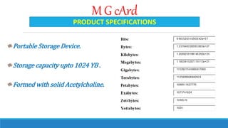 M G cArd
Portable Storage Device.
Storage capacity upto 1024 YB .
Formed with solid Acetylcholine.
PRODUCT SPECIFICATIONS