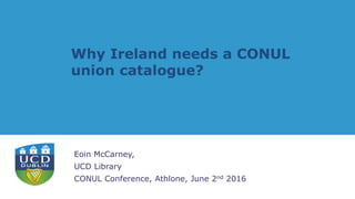 Why Ireland needs a CONUL
union catalogue?
Eoin McCarney,
UCD Library
CONUL Conference, Athlone, June 2nd 2016
 
