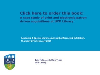Click here to order this book:

A case study of print and electronic patron
driven acquisitions at UCD Library

Academic & Special Libraries Annual Conference & Exhibition,
Thursday 27th February 2014

Eoin McCarney & Mark Tynan
UCD Library

 