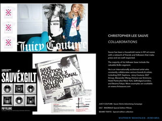 !
!
CHRISTOPHER LEE SAUVE
COLLABORATIONS
!
Sauve has been a household name in NY art scene
with a network of friends and followers that make
press and are well respected.
The majority of his follower base include the
valuable BoBo segment.
He is an internationally acclaimed artist who
constantly collaborates various brands & artists.
including DVF, Sephora, Juicy Couture, GILT
Group, Alexander Wang, Kimora Lee Simmons,
Hotel Particulier/New York, Selfridges/London,
and Beams/Tokyo. More examples are available
on www.chrissauve.com
!
!
MATTHEW MESSINGER - JEMI OZEL
JUICY COUTURE- Sauve Tshirts Advertising Campaign
GILT - MADMAUS Special Edition Pillows
BEAMS TOKYO - Special edition collection
 