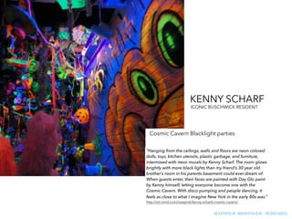MATTHEW MESSINGER - JEMI OZEL
ICONIC BUSCHWICK RESIDENT
“Hanging from the ceilings, walls and ﬂoors are neon colored
dolls, toys, kitchen utensils, plastic garbage, and furniture,
intermixed with neon murals by Kenny Scharf. The room glows
brightly with more black lights than my friend’s 30 year old
brother’s room in his parents basement could ever dream of.
When guests enter, their faces are painted with Day Glo paint
by Kenny himself, letting everyone become one with the
Cosmic Cavern. With disco pumping and people dancing, it
feels as close to what I imagine New York in the early 80s was.”
http://art-nerd.com/newyork/kenny-scharfs-cosmic-cavern/
KENNY SCHARF
Cosmic Cavern Blacklight parties
 