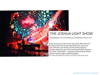 MATTHEW MESSINGER - JEMI OZEL
Today, the structure of the Joshua Light Show differs little from
the original of almost 45 years ago. At the time, it was Janis
Joplin, The Who, Jimi Hendrix and The Grateful Dead for
example, whose jams were driven by the psychedelic slipstream
of so-called “liquid lights” – projections of permutating colored
oils that conjured magical morphing shapes.”
http://www.joshualightshow.com/about-recent/joshua-light-show-present
THE JOSHUA LIGHT SHOW
PIONEERING THE PSYCHEDELIC EXPERIENCE SINCE 1967
 