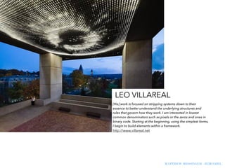 MATTHEW MESSINGER - JEMI OZEL
[His] work is focused on stripping systems down to their
essence to better understand the underlying structures and
rules that govern how they work. I am interested in lowest
common denominators such as pixels or the zeros and ones in
binary code. Starting at the beginning, using the simplest forms,
I begin to build elements within a framework.
http://www.villareal.net
LEO VILLAREAL
 