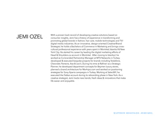 MATTHEW MESSINGER - JEMI OZEL
With a proven track record of developing creative solutions based on
consumer insights, Jemi has a history of experience in transforming and
promoting global brands in fashion, hair care, mobile technologies and TV/
digital media industries. As an innovative, design-oriented Creative/Brand
Strategist, he holds a Bachelors of Commerce in Marketing and brings cross-
cultural professional experience with years spent in Montréal, Istanbul & New
York City. He started his career by leading the digital marketing efforts of
Head & Shoulders.ca account in Montréal. After moving to Istanbul, he
worked as Co-branded Partnership Manager at MTV Networks in Turkey;
developed & executed bespoke projects for brands including Vodafone,
Chevrolet, Pantene, Axe & Levi’s. During his time at Raﬁneri as a Strategic
Planner, he developed department concepts for Beymen luxury stores,
planned a brand architecture for Morhipo.com and worked on positioning
strategies for Sony Xperia campaigns in Turkey. Working at SelectNY, he
executed the Fekkai account during its rebranding phase in New York. As a
creative strategist, Jemi tracks new trends, fresh ideas & innovations that make
life easier and enjoyable.
JEMI OZEL
 