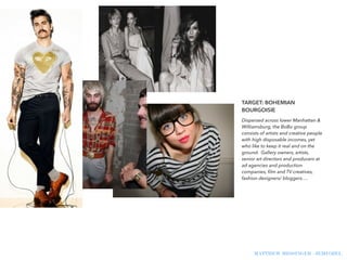 !
TARGET: BOHEMIAN
BOURGOISIE
Dispersed across lower Manhattan &
Williamsburg, the BoBo group
consists of artists and creative people
with high disposable incomes, yet
who like to keep it real and on the
ground. Gallery owners, artists,
senior art directors and producers at
ad agencies and production
companies, ﬁlm and TV creatives,
fashion designers/ bloggers….
!
MATTHEW MESSINGER - JEMI OZEL
 