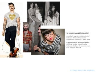 !
WHY BOHEMIAN BOURGOISIE?
A proﬁtable segment that is motivated
to be part of new art movements,
support local businesses & fellow artists.
A large number of key opinion leaders
with large number of social media
followers, thus have the power to create
buzz and word of mouth
MATTHEW MESSINGER - JEMI OZEL
!
 