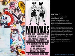 MADMAUS
A concept created by the artist
Christopher Lee Sauve.
Content includes the artist’s stylized
illustrations of ICONS of the Fashion/
Music/Art/Nightlife worlds, immortalized
with mouse ears.
Designs for our party will come in various
forms including MADMAUS garments & art
work which will be created during the
party, video installations with pre-existing
Sauve designed music videos and fashion
shoots, simultaneous live art being created
by the party attendees on a large blank
canvas.
Possible opportunity for sponsorship
displayed on canvas by liquor sponsor or
others.
MATTHEW MESSINGER - JEMI OZEL
 