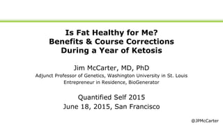 Is Fat Healthy for Me?
Benefits & Course Corrections
During a Year of Ketosis
Jim McCarter, MD, PhD
Adjunct Professor of Genetics, Washington University in St. Louis
Entrepreneur in Residence, BioGenerator
Quantified Self 2015
June 18, 2015, San Francisco
@JPMcCarter
 