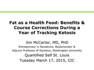 Fat as a Health Food: Benefits &
Course Corrections During a
Year of Tracking Ketosis
Jim McCarter, MD, PhD
Entrepreneur in Residence, BioGenerator &
Adjunct Professor of Genetics, Washington University
Quantified Self St. Louis
Tuesday March 17, 2015, CIC
 