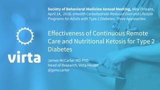 Society of Behavioral Medicine Annual Meeting, New Orleans,
April 14, 2018. eHealth Carbohydrate-Reduced Diet and Lifestyle
Programs for Adults with Type 2 Diabetes: Three Approaches
Effectiveness of Continuous Remote
Care and Nutritional Ketosis for Type 2
Diabetes
James McCarter MD PhD
Head of Research, Virta Health
@jpmccarter
 