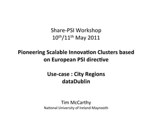  
                                 	
  
                                 	
  
                Share-­‐PSI	
  Workshop	
  	
  
                10th/11th	
  May	
  2011	
  
                                 	
  
Pioneering	
  Scalable	
  Innova0on	
  Clusters	
  based	
  
         on	
  European	
  PSI	
  direc0ve	
  
                                 	
  
              Use-­‐case	
  :	
  City	
  Regions	
  
                     dataDublin	
  
                                 	
  
                                 	
  
                           Tim	
  McCarthy	
  
             Na<onal	
  University	
  of	
  Ireland	
  Maynooth	
  
 
