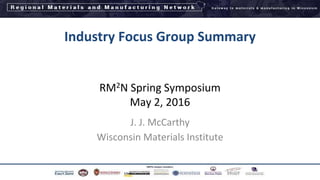 Industry Focus Group Summary
RM2N Spring Symposium
May 2, 2016
J. J. McCarthy
Wisconsin Materials Institute
1
 