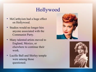 Hollywood
●
McCarthyism had a huge effect
on Hollywood.
●
Studios would no longer hire
anyone associated with the
Communist Party.
●
Many talented artists moved to
England, Mexico, or
elsewhere to continue their
work.
●
Lucille Ball and Shirley temple
were among those
questioned.
 