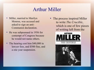 Arthur Miller
●
Miller, married to Marilyn
Monroe, was accused and
asked to sign an anti-
Communist declaration.
●
He was subpoenaed in 1956 for
contempt of Congress because
he would not name others.
●
The hearing cost him $40,000 in
lawyer fees, and $500 fine, and
a one year suspension.
●
The process inspired Miller
to write The Crucible,
which is one of few pieces
of writing left from the
McCarthy era.
 