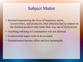 Subject Matter
●
Beyond traumatizing the lives of numerous actors,
screenwriters, and producers, McCarthyism had an impact on
the finished products that made their way out of Hollywood.
●
Anything referring to Communism was not allowed.
●
Controversial topics were to be avoided.
●
Entertainment became sillier and less meaningful.
 