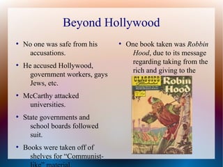 Beyond Hollywood
●
No one was safe from his
accusations.
●
He accused Hollywood,
government workers, gays
Jews, etc.
●
McCarthy attacked
universities.
●
State governments and
school boards followed
suit.
●
Books were taken off of
shelves for “Communist-
●
One book taken was Robbin
Hood, due to its message
regarding taking from the
rich and giving to the
poor.
 