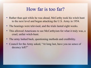How far is too far?
●
Rather than quit while he was ahead, McCarthy took his witch hunt
to the next level and began attacking the U.S. Army in 1954.
●
The hearings were televised, and the trials lasted eight weeks.
●
This allowed Americans to see McCarthyism for what it truly was, a
cruel, unfair witch-hunt.
●
The army lashed back, questioning methods and credibility.
●
Council for the Army asked, “At long last, have you no sence of
decency left?”
 