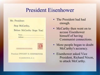 President Eisenhower
● The President had had
enough.
● McCarthy then went on to
accuse Eisenhower
himself of having
Communist connections.
● More people began to doubt
McCarthy's accuracy.
● Eisenhower asked Vice
President, Richard Nixon,
to attack McCarthy.
 