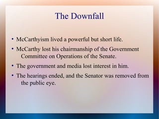 The Downfall
●
McCarthyism lived a powerful but short life.
●
McCarthy lost his chairmanship of the Government
Committee on Operations of the Senate.
●
The government and media lost interest in him.
●
The hearings ended, and the Senator was removed from
the public eye.
 