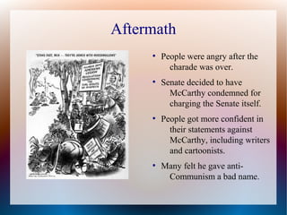Aftermath
●
People were angry after the
charade was over.
●
Senate decided to have
McCarthy condemned for
charging the Senate itself.
●
People got more confident in
their statements against
McCarthy, including writers
and cartoonists.
●
Many felt he gave anti-
Communism a bad name.
 