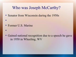 Who was Joseph McCarthy?
●
Senator from Wisconsin during the 1950s
●
●
Former U.S. Marine
●
●
Gained national recognition due to a speech he gave
in 1950 in Wheeling, WV
 