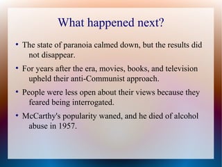 What happened next?
●
The state of paranoia calmed down, but the results did
not disappear.
●
For years after the era, movies, books, and television
upheld their anti-Communist approach.
●
People were less open about their views because they
feared being interrogated.
●
McCarthy's popularity waned, and he died of alcohol
abuse in 1957.
 