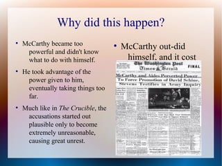 Why did this happen?
●
McCarthy became too
powerful and didn't know
what to do with himself.
●
He took advantage of the
power given to him,
eventually taking things too
far.
●
Much like in The Crucible, the
accusations started out
plausible only to become
extremely unreasonable,
causing great unrest.
●
McCarthy out-did
himself, and it cost
him.
 