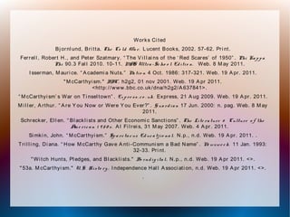 Works Ci ted
Bj ornl und, Bri tta. The Co ld Wa r. L ucent Books, 2002. 57-62. Pri nt.
Ferrel l , Robert H., and Peter Szatmary. “ The V i l l ai ns of the ‘ Red Scares’ of 1950” . Phi Ka p p a
Phi 90.3 Fal l 2010. 10-11. MAS Ultra -Sc ho o l Ed itio n. Web. 8 M ay 2011.
I sserman, M auri ce. “ A cademi a Nuts.” Na tio n 4 Oct. 1986: 317-321. Web. 19 A pr. 2011.
" M cCarthyi sm." BBC. h2g2, 01 nov 2001. Web. 19 A pr 2011.
<http://www.bbc.co.uk/dna/h2g2/A 637841>.
“ M cCarthyi sm’ s War on Ti nsel town” . Ex p re ss. c o . uk. Express, 21 A ug 2009. Web. 19 A pr. 2011.
M i l l er, A rthur. “ A re Y ou Now or Were Y ou Ever?” . G ua rd ia n 17 Jun. 2000: n. pag. Web. 8 M ay
2011.
Schrecker, El l en. “ Bl ackl i sts and Other Economi c Sancti ons” . The Lite ra ture & Culture o f the
Am e ric a n 1 9 5 0 s. A l Fi l rei s, 31 M ay 2007. Web. 4 A pr. 2011.
Si mki n, John. “ M cCarthyi sm.” Sp a rc ta c us Ed uc a tj io na l. N.p., n.d. Web. 19 A pr. 2011. .
Tri l l i ng, Di ana. “ How M cCarthy Gave A nti -Communi sm a Bad Name” . Ne wswe e k. 11 Jan. 1993:
32-33. Pri nt.
" Wi tch Hunts, Pl edges, and Bl ackl i sts." Bo rnd ig ita l. N.p., n.d. Web. 19 A pr 2011. <>.
" 53a. M cCarthyi sm." U. S. Histo ry . I ndependence Hal l A ssoci ati on, n.d. Web. 19 A pr 2011. <>.
.
 