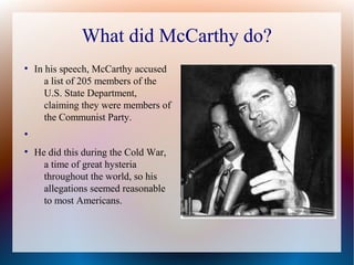 What did McCarthy do?
●
In his speech, McCarthy accused
a list of 205 members of the
U.S. State Department,
claiming they were members of
the Communist Party.
●
●
He did this during the Cold War,
a time of great hysteria
throughout the world, so his
allegations seemed reasonable
to most Americans.
 