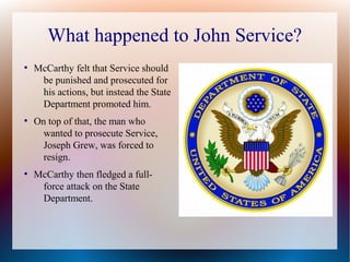 What happened to John Service?
●
McCarthy felt that Service should
be punished and prosecuted for
his actions, but instead the State
Department promoted him.
●
On top of that, the man who
wanted to prosecute Service,
Joseph Grew, was forced to
resign.
●
McCarthy then fledged a full-
force attack on the State
Department.
 