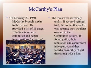 McCarthy's Plan
●
On February 20, 1950,
McCarthy brought a plan
to the Senate. He
provided a list of 81 cases.
The Senate set up a
committee and began
investigations for each of
the cases.
●
The trials were extremely
unfair. If accused refused
trial, the committee said it
was because they wouldn't
own up to their
Communist actions. If
found guilty, their
reputation and career were
in jeopardy, and they
faced a possibility of jail
time along with a fine.
 
